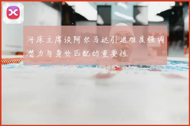 河床主席谈阿尔马达引进难度强调潜力与身价匹配的重要性