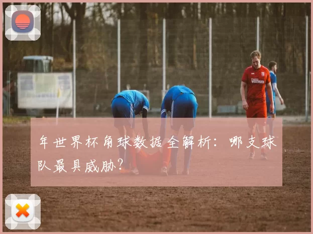 年世界杯角球数据全解析:哪支球队最具威胁?