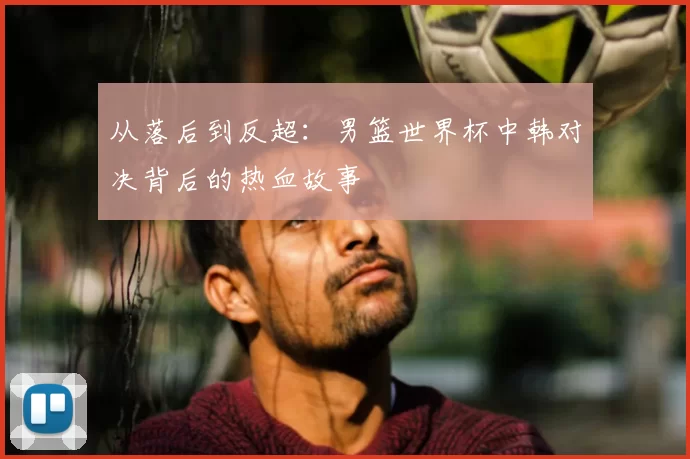 从落后到反超:男篮世界杯中韩对决背后的热血故事