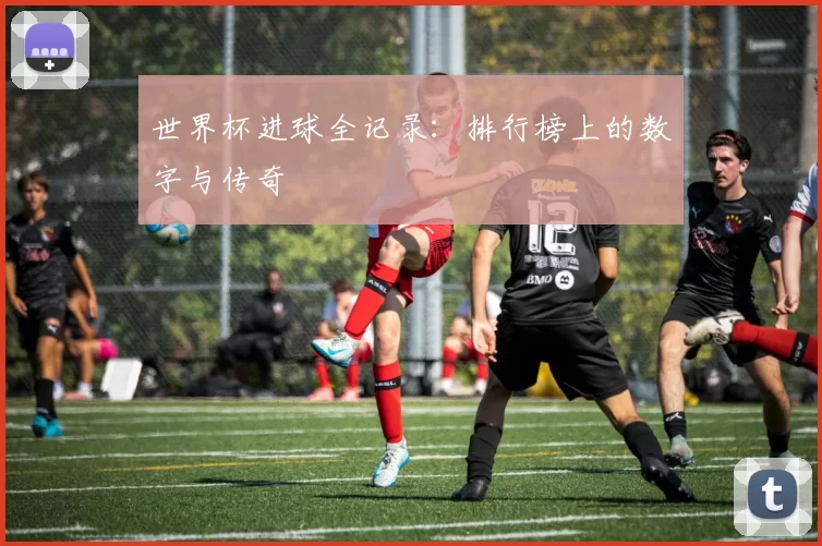世界杯进球全记录：排行榜上的数字与传奇