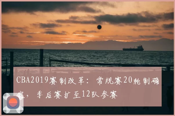 CBA2019赛制改革:常规赛20轮制确定,季后赛扩至12队参赛