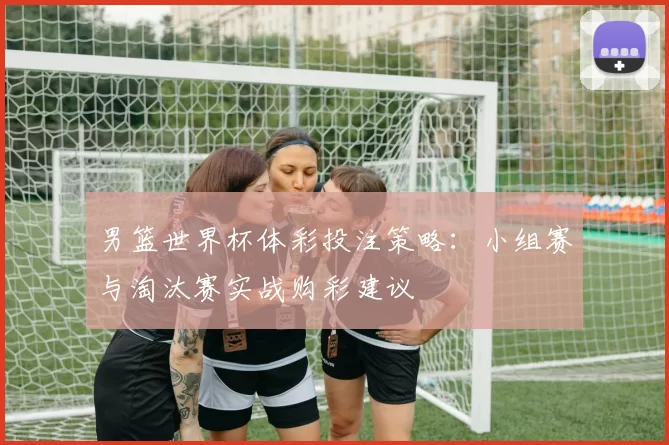 男篮世界杯体彩投注策略：小组赛与淘汰赛实战购彩建议