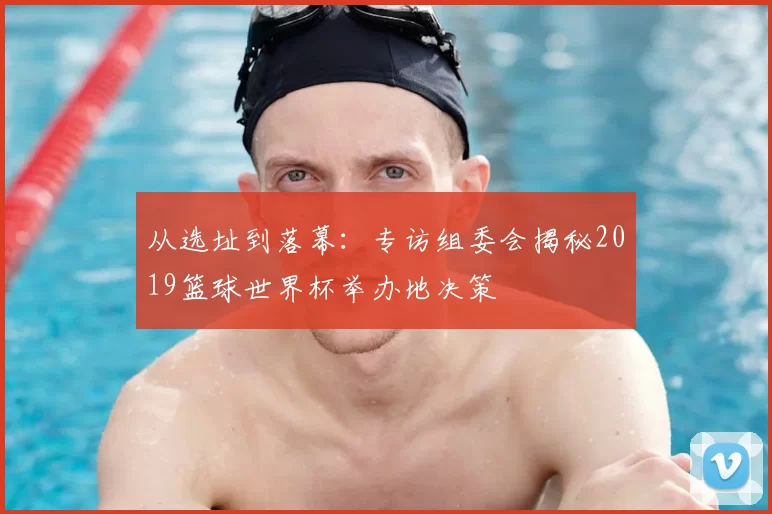 从选址到落幕:专访组委会揭秘2019篮球世界杯举办地决策