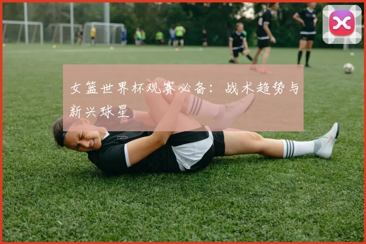 女篮世界杯观赛必备:战术趋势与新兴球星