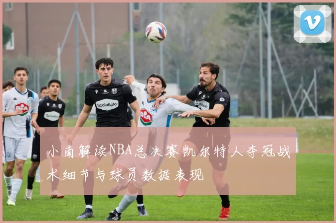 小南解读NBA总决赛凯尔特人夺冠战术细节与球员数据表现