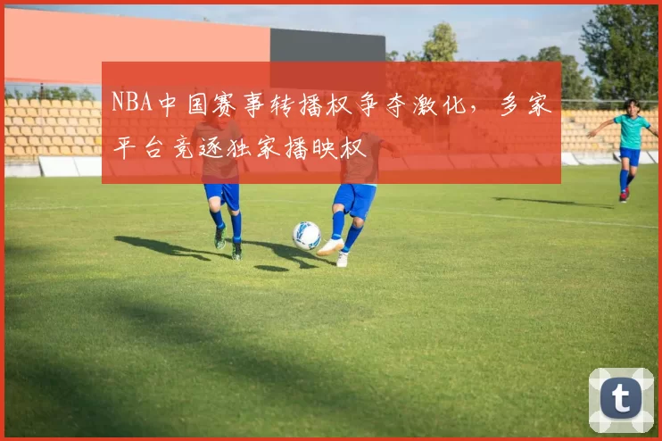 NBA中国赛事转播权争夺激化,多家平台竞逐独家播映权