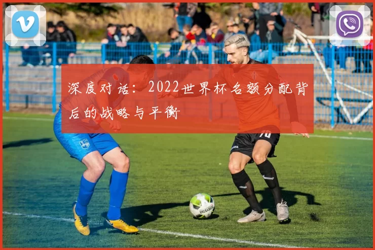 深度对话:2022世界杯名额分配背后的战略与平衡