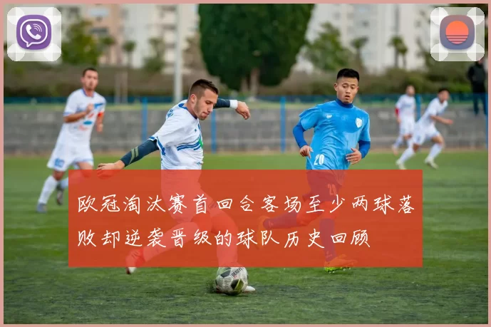 欧冠淘汰赛首回合客场至少两球落败却逆袭晋级的球队历史回顾