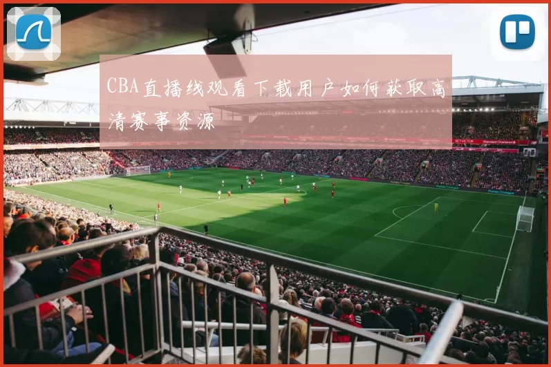 CBA直播线观看下载用户如何获取高清赛事资源