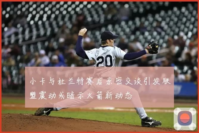 小卡与杜兰特赛后亲密交谈引发联盟震动或暗示火箭新动态