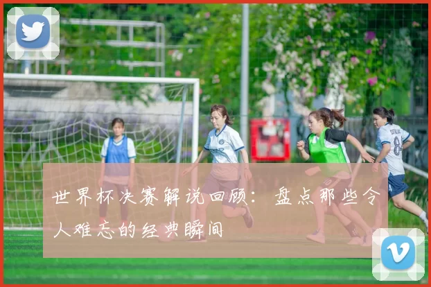世界杯决赛解说回顾:盘点那些令人难忘的经典瞬间