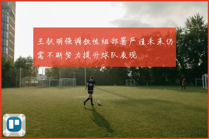 王秋明强调教练组部署严谨未来仍需不断努力提升球队表现
