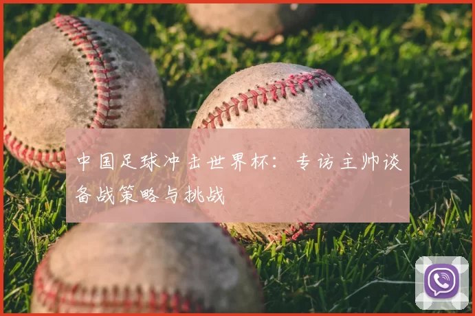中国足球冲击世界杯:专访主帅谈备战策略与挑战