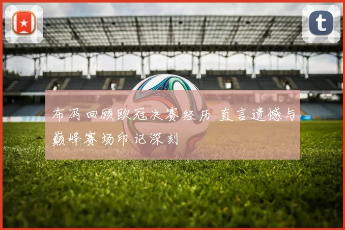 布冯回顾欧冠决赛经历 直言遗憾与巅峰赛场印记深刻