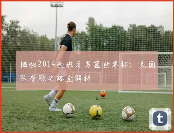 揭秘2014西班牙男篮世界杯：美国队夺冠之路全解析