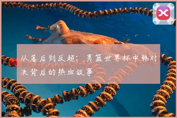 从落后到反超：男篮世界杯中韩对决背后的热血故事