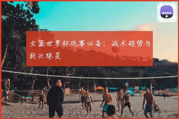 女篮世界杯观赛必备:战术趋势与新兴球星