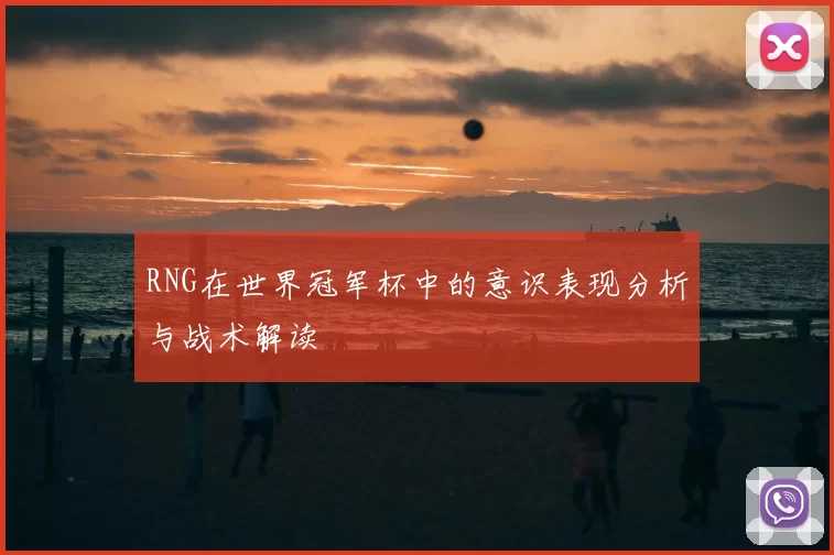 RNG在世界冠军杯中的意识表现分析与战术解读