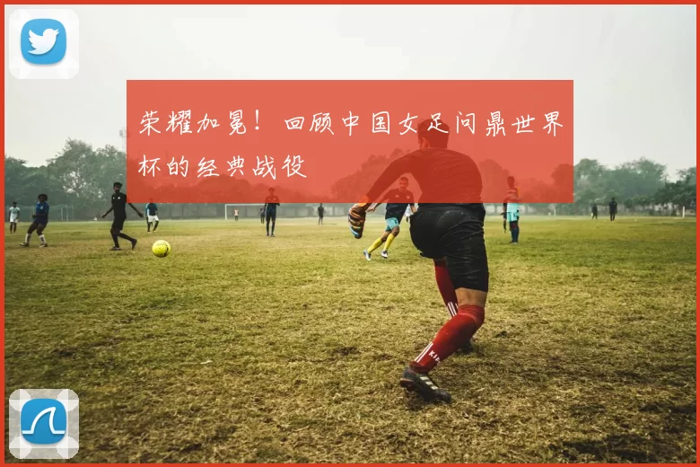 荣耀加冕!回顾中国女足问鼎世界杯的经典战役