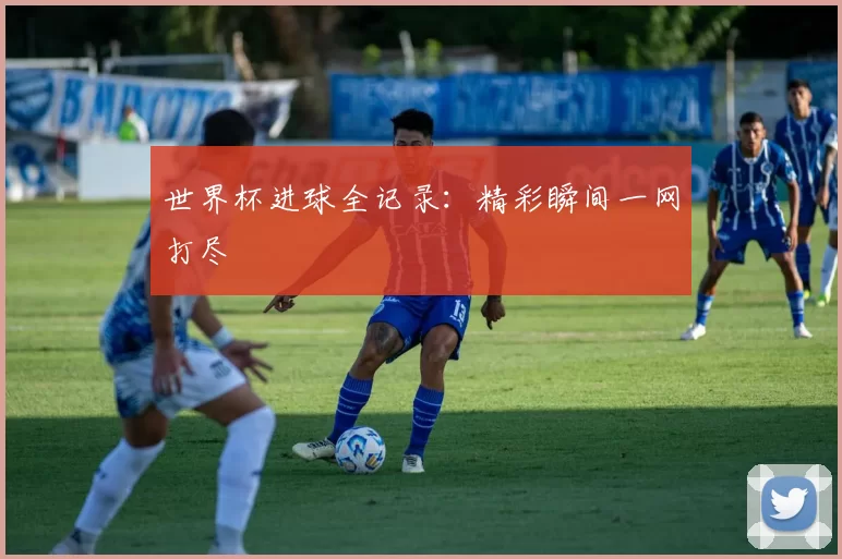 世界杯进球全记录:精彩瞬间一网打尽