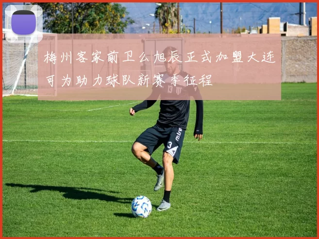 梅州客家前卫么旭辰正式加盟大连可为助力球队新赛季征程