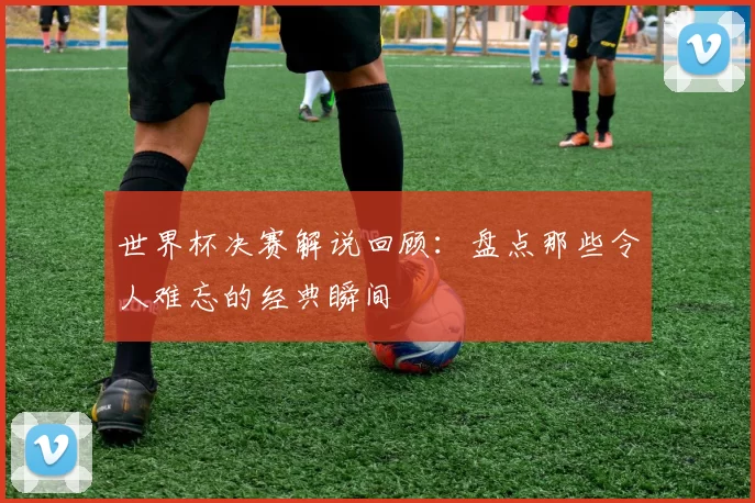世界杯决赛解说回顾：盘点那些令人难忘的经典瞬间