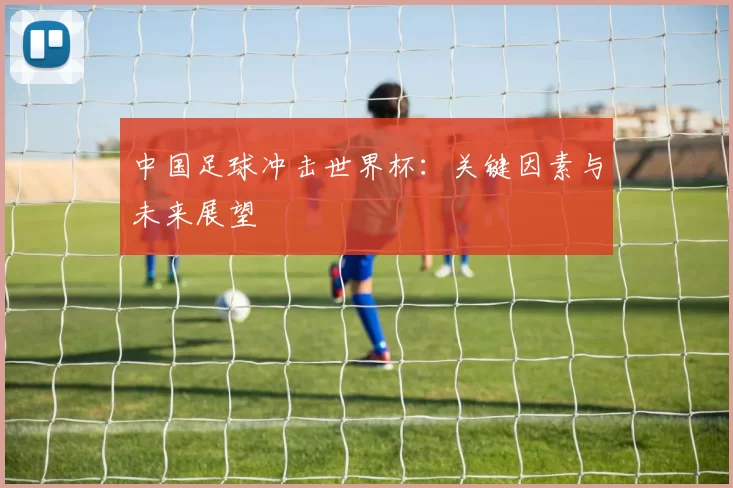 中国足球冲击世界杯:关键因素与未来展望
