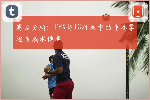 赛后分析：FPX与IG对决中的节奏掌控与战术博弈