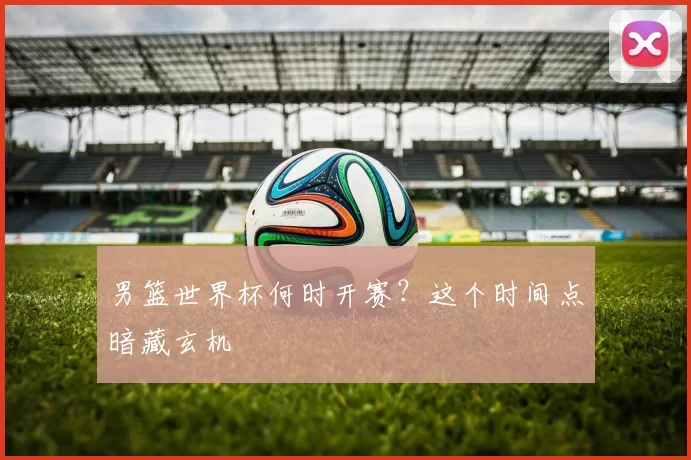 男篮世界杯何时开赛？这个时间点暗藏玄机
