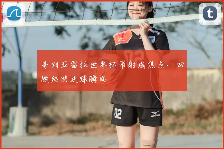 夸利亚雷拉世界杯吊射成焦点,回顾经典进球瞬间