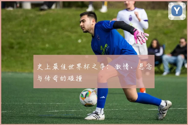 史上最佳世界杯之争:激情、悬念与传奇的碰撞