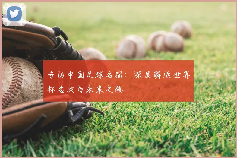专访中国足球名宿:深度解读世界杯名次与未来之路