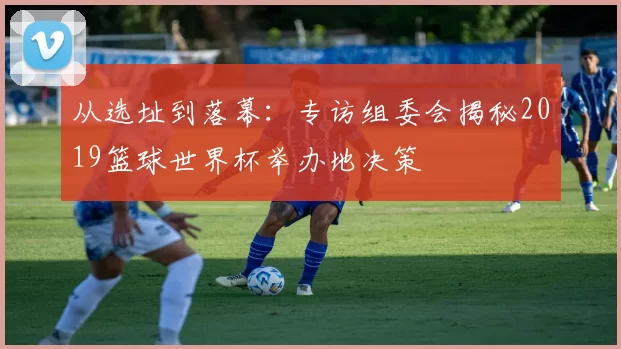 从选址到落幕:专访组委会揭秘2019篮球世界杯举办地决策