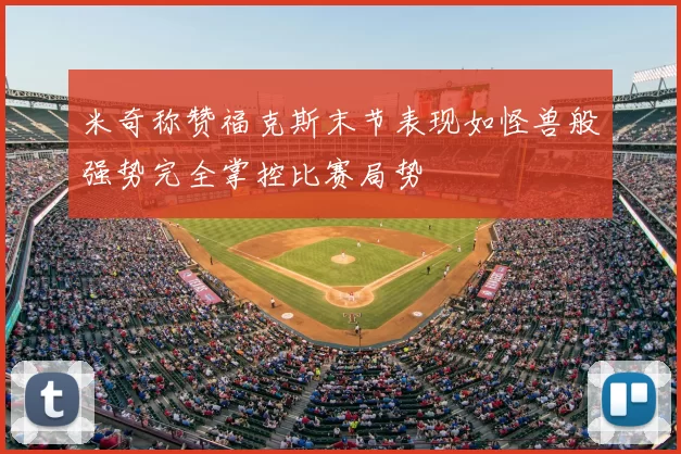 米奇称赞福克斯末节表现如怪兽般强势完全掌控比赛局势