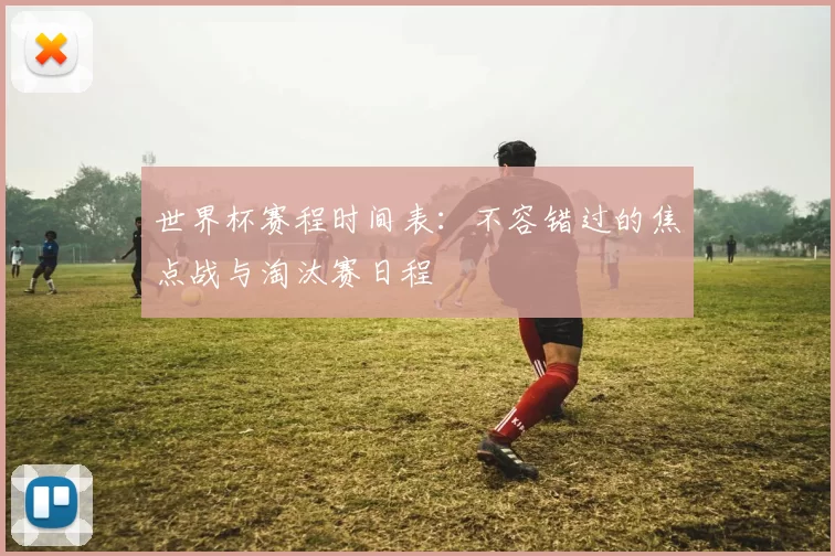 世界杯赛程时间表:不容错过的焦点战与淘汰赛日程