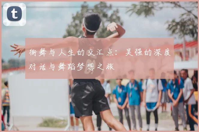 街舞与人生的交汇点:吴强的深度对话与舞蹈梦想之旅