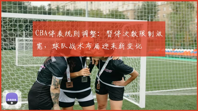 CBA停表规则调整：暂停次数限制放宽，球队战术布局迎来新变化