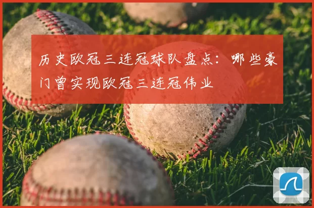 历史欧冠三连冠球队盘点:哪些豪门曾实现欧冠三连冠伟业