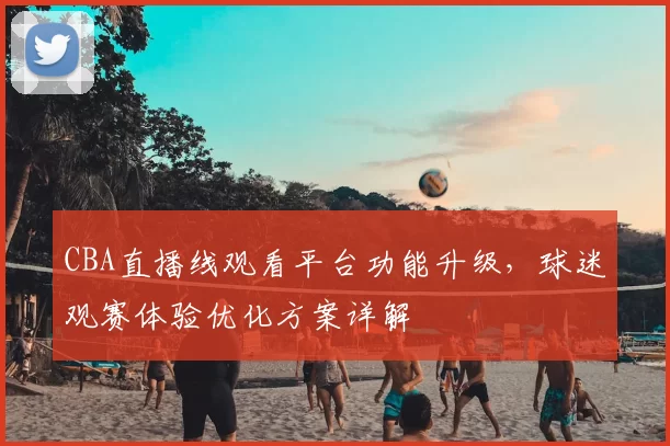CBA直播线观看平台功能升级，球迷观赛体验优化方案详解