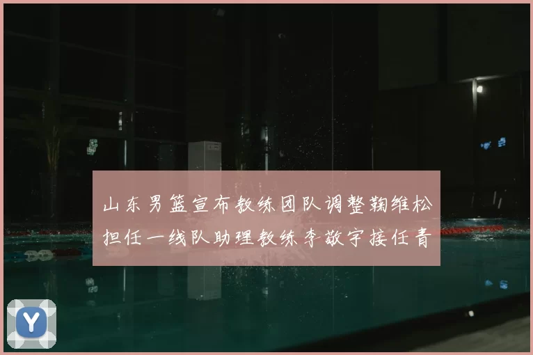 山东男篮宣布教练团队调整鞠维松担任一线队助理教练李敬宇接任青年队主教练