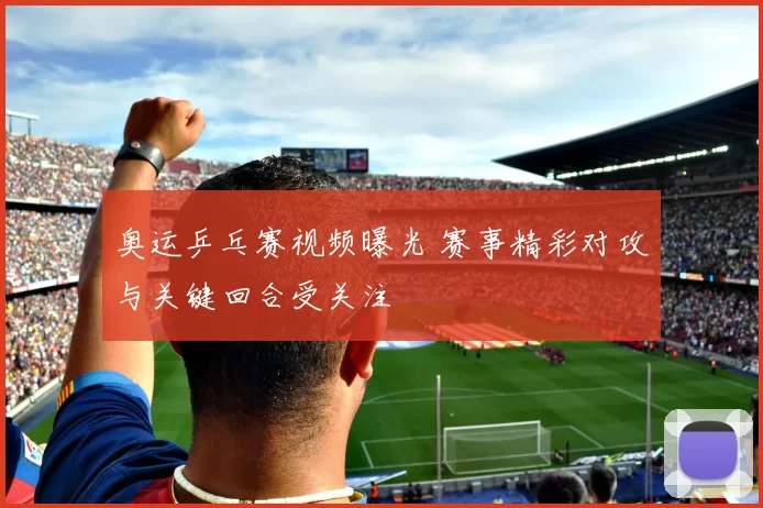 奥运乒乓赛视频曝光 赛事精彩对攻与关键回合受关注