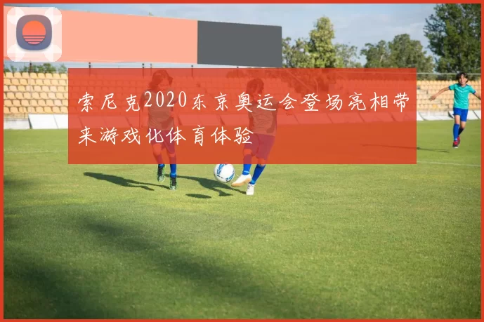 索尼克2020东京奥运会登场亮相带来游戏化体育体验