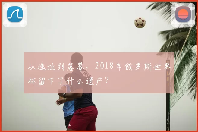 从选址到落幕,2018年俄罗斯世界杯留下了什么遗产?