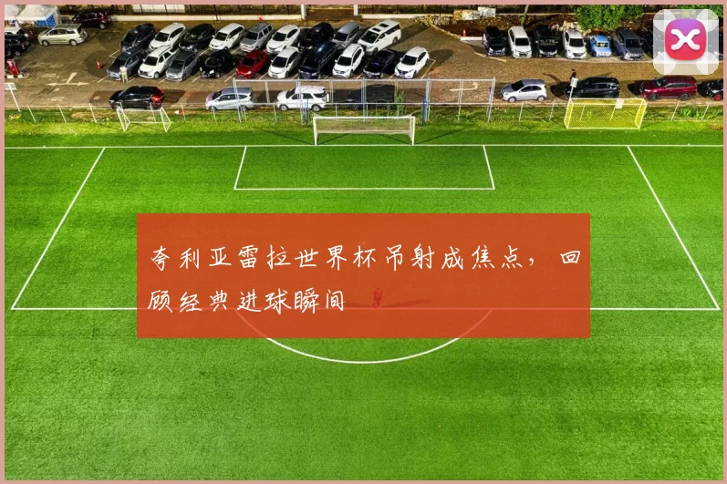 夸利亚雷拉世界杯吊射成焦点，回顾经典进球瞬间