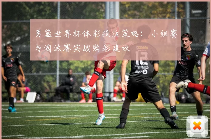 男篮世界杯体彩投注策略:小组赛与淘汰赛实战购彩建议