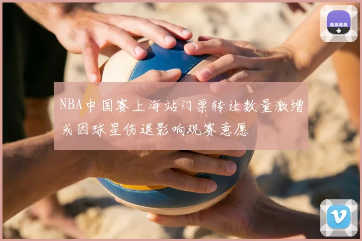 NBA中国赛上海站门票转让数量激增或因球星伤退影响观赛意愿