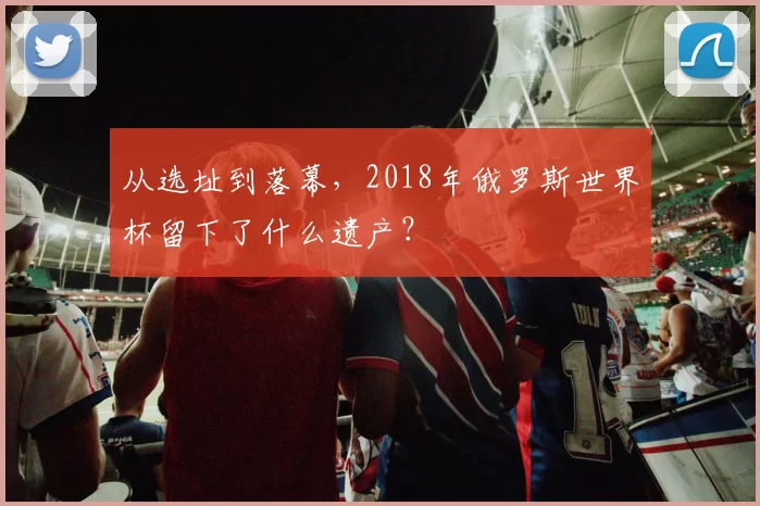 从选址到落幕,2018年俄罗斯世界杯留下了什么遗产?