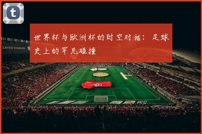 世界杯与欧洲杯的时空对话:足球史上的罕见碰撞