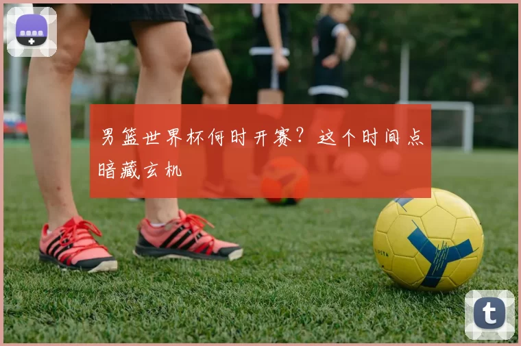 男篮世界杯何时开赛？这个时间点暗藏玄机
