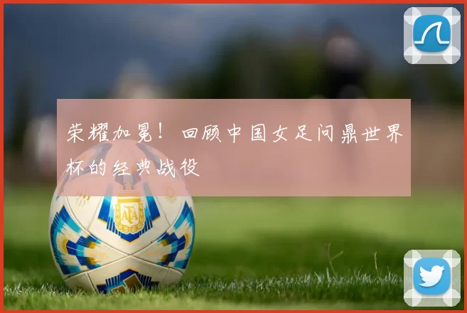 荣耀加冕！回顾中国女足问鼎世界杯的经典战役